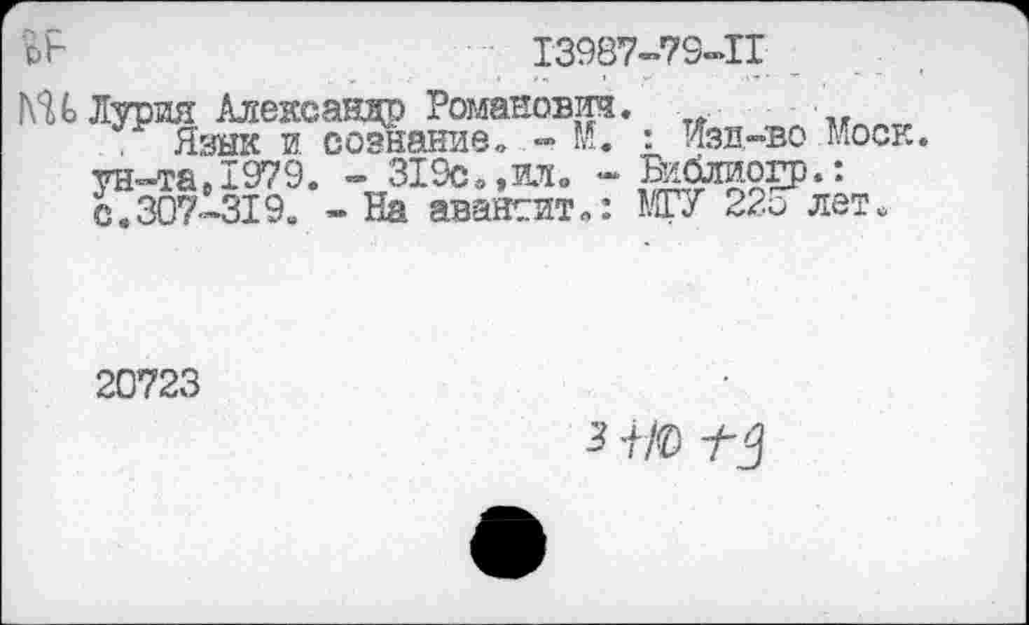 ﻿
Т3987-79-П
ГСН Лурия Александр Романово.
Язык и сознание» - М. ун-та, 1979. - 319с»,ил» -с.307-319. - На авансит»:
: Изд-во Моск Бийтаогр.' МГУ 22о лет.
20723
3